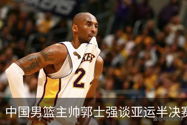 中国男篮主帅郭士强谈亚运半决赛:对抗日本无须动员&肯定血战到底